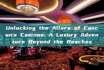 Unlocking the Allure of Cancun's Casinos: A Luxury Adventure Beyond the Beaches